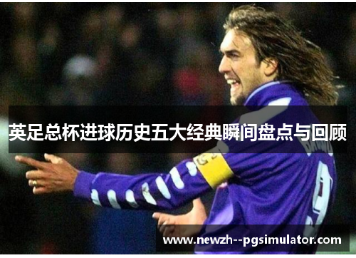 英足总杯进球历史五大经典瞬间盘点与回顾 英足总杯进球历史五大经典瞬间盘点与回顾