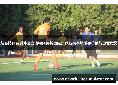 从竞技磨合到外交交流视角评析国际足球友谊赛的重要价值与现实意义