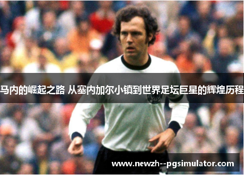 马内的崛起之路 从塞内加尔小镇到世界足坛巨星的辉煌历程 马内的崛起之路 从塞内加尔小镇到世界足坛巨星的辉煌历程