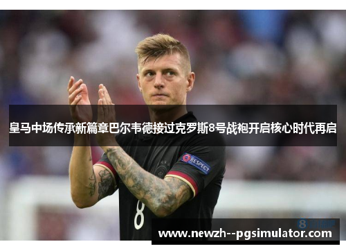 皇马中场传承新篇章巴尔韦德接过克罗斯8号战袍开启核心时代再启