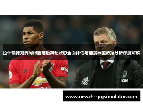 拉什福德对阵阿根廷前后英超状态全面评估与前景展望数据分析深度解读 拉什福德对阵阿根廷前后英超状态全面评估与前景展望数据分析深度解读