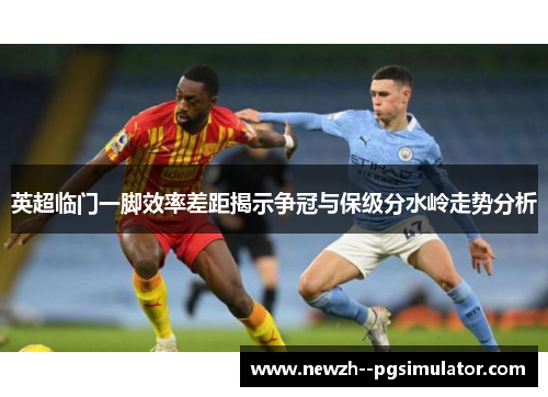 英超临门一脚效率差距揭示争冠与保级分水岭走势分析
