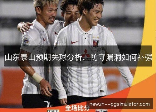 山东泰山预期失球分析,防守漏洞如何补强 山东泰山预期失球分析,防守漏洞如何补强